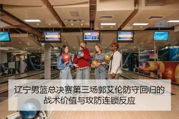 辽宁男篮总决赛第三场郭艾伦防守回归的战术价值与攻防连锁反应